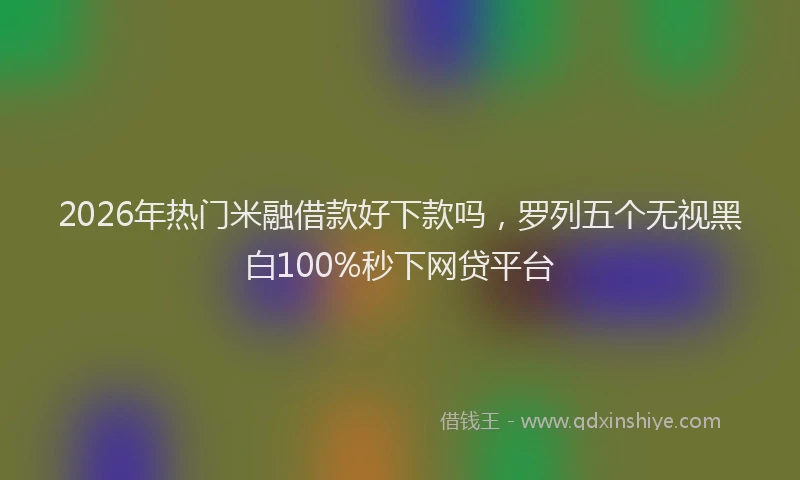 2026年热门米融借款好下款吗，罗列五个无视黑白100%秒下网贷平台