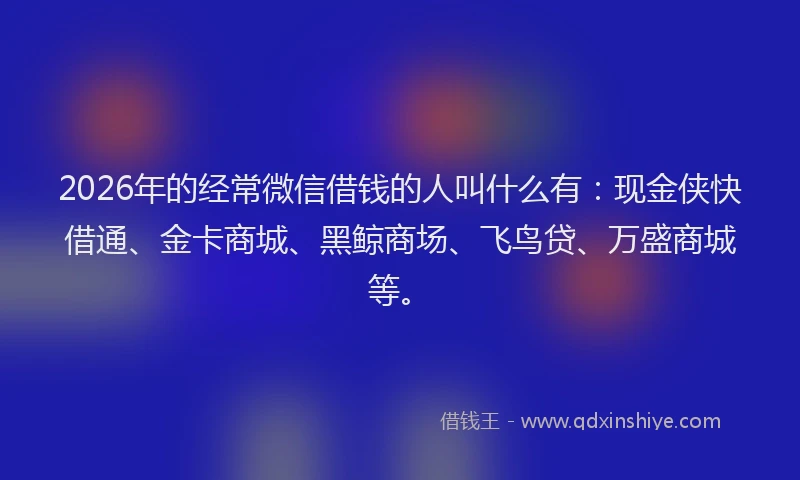 2026年的经常微信借钱的人叫什么有：现金侠快借通、金卡商城、黑鲸商场、飞鸟贷、万盛商城等。