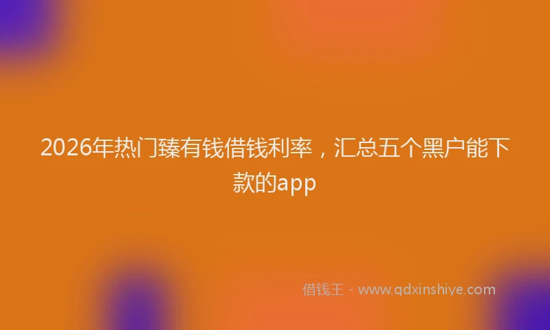 2026年热门臻有钱借钱利率，汇总五个黑户能下款的app