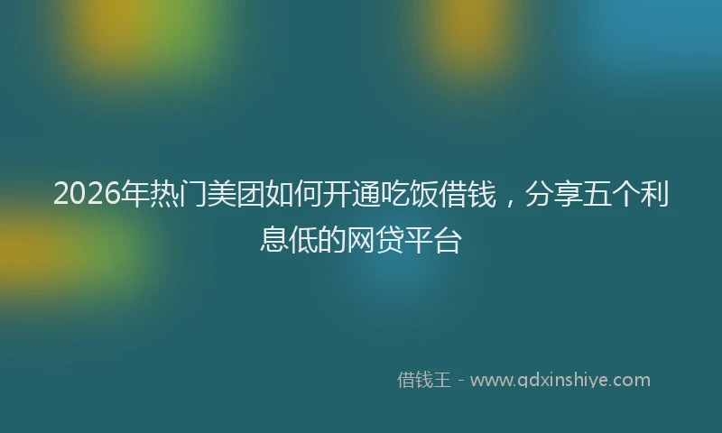 2026年热门美团如何开通吃饭借钱，分享五个利息低的网贷平台