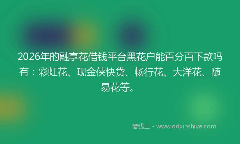 2026年的融享花借钱平台黑花户能百分百下款吗有:彩虹花、现金侠快贷、畅行花、大洋花、随易花等。