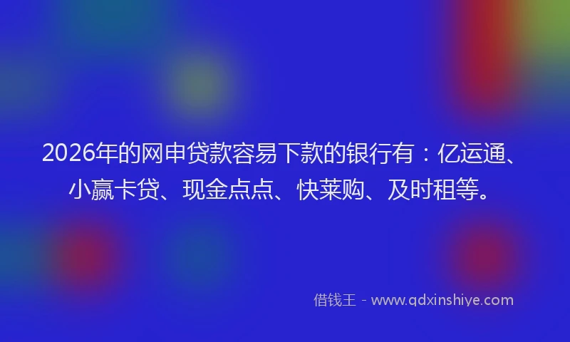 2026年的网申贷款容易下款的银行有：亿运通、小赢卡贷、现金点点、快莱购、及时租等。