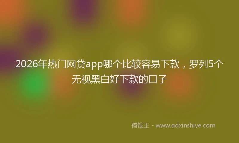 2026年热门网贷app哪个比较容易下款，罗列5个无视黑白好下款的口子