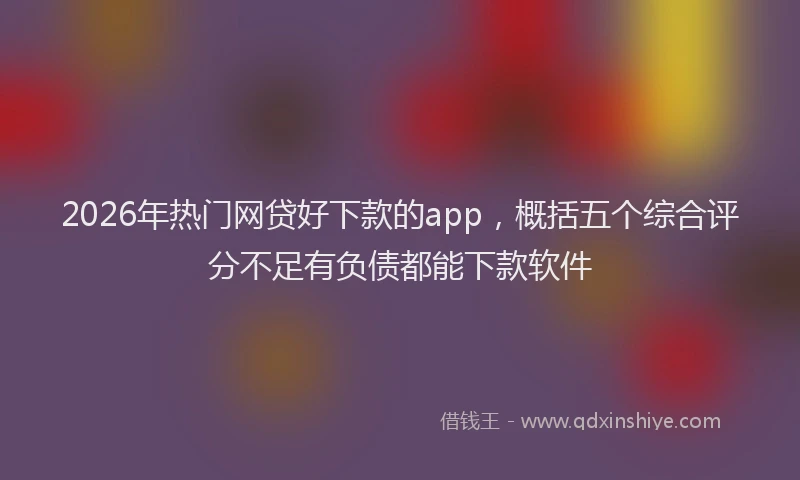 2026年热门网贷好下款的app，概括五个综合评分不足有负债都能下款软件