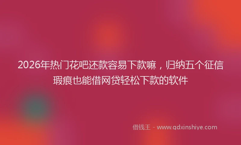 2026年热门花吧还款容易下款嘛，归纳五个征信瑕疵也能借网贷轻松下款的软件