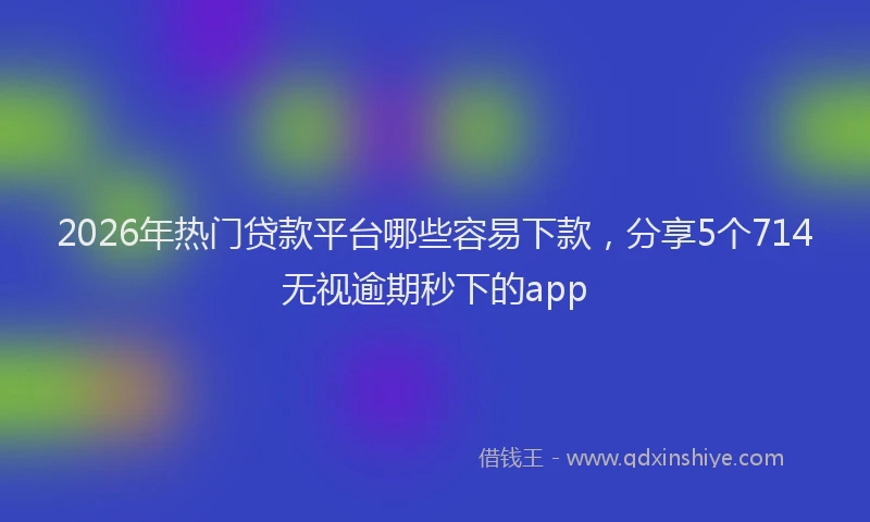 2026年热门贷款平台哪些容易下款，分享5个714无视逾期秒下的app