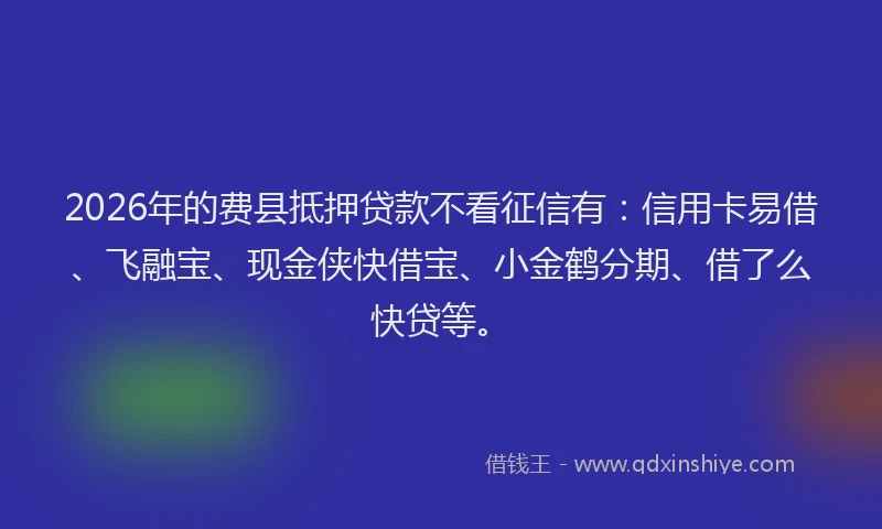 2026年的费县抵押贷款不看征信有：信用卡易借、飞融宝、现金侠快借宝、小金鹤分期、借了么快贷等。