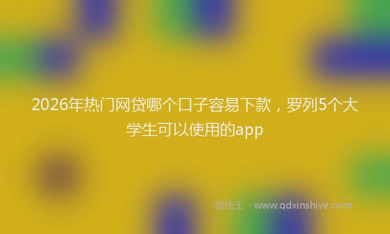 2026年热门网贷哪个口子容易下款，罗列5个大学生可以使用的app