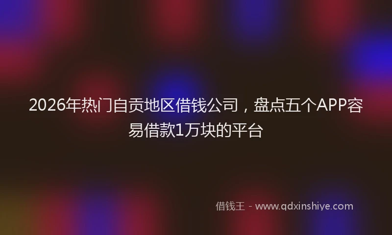 2026年热门自贡地区借钱公司,盘点五个APP容易借款1万块的平台