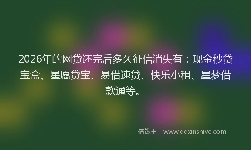 2026年的网贷还完后多久征信消失有：现金秒贷宝盒、星愿贷宝、易借速贷、快乐小租、星梦借款通等。