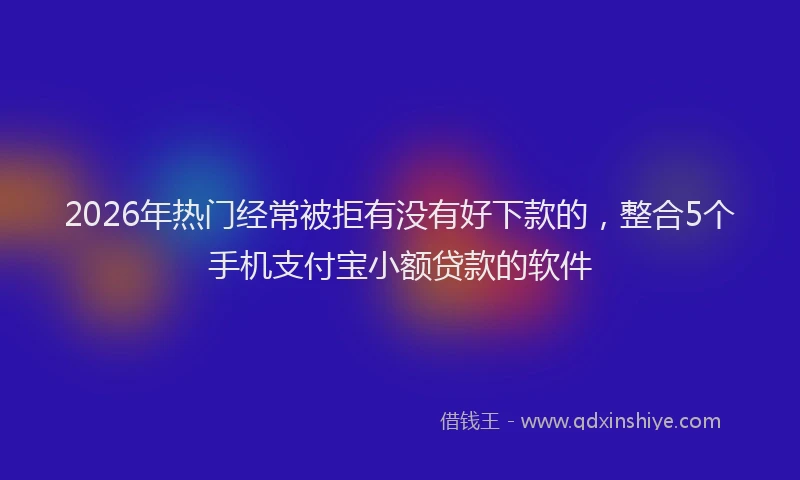 2026年热门经常被拒有没有好下款的，整合5个手机支付宝小额贷款的软件