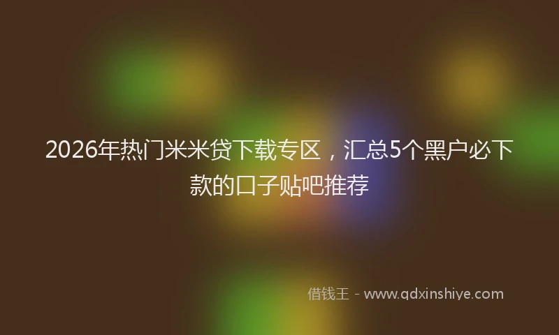 2026年热门米米贷下载专区，汇总5个黑户必下款的口子贴吧推荐