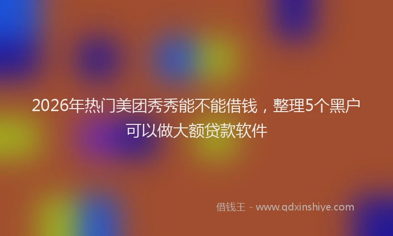 2026年热门美团秀秀能不能借钱，整理5个黑户可以做大额贷款软件