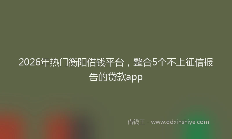 2026年热门衡阳借钱平台，整合5个不上征信报告的贷款app
