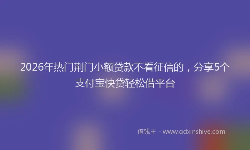 2026年热门荆门小额贷款不看征信的，分享5个支付宝快贷轻松借平台