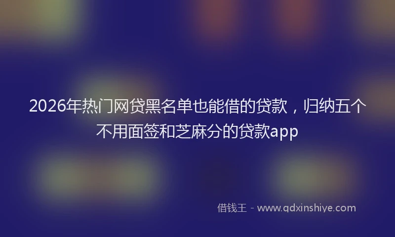2026年热门网贷黑名单也能借的贷款,归纳五个不用面签和芝麻分的贷款app