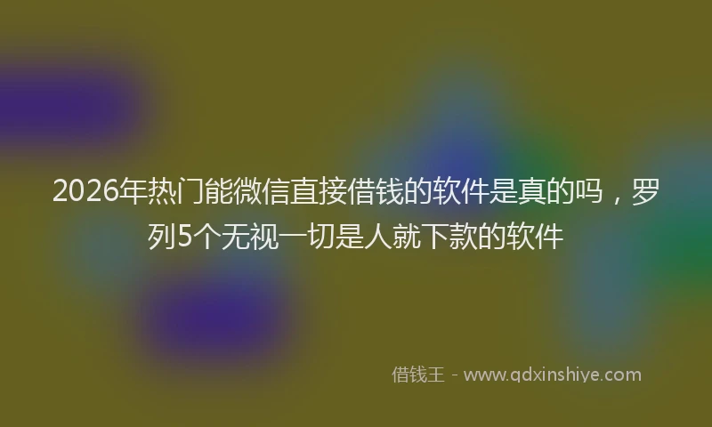 2026年热门能微信直接借钱的软件是真的吗，罗列5个无视一切是人就下款的软件