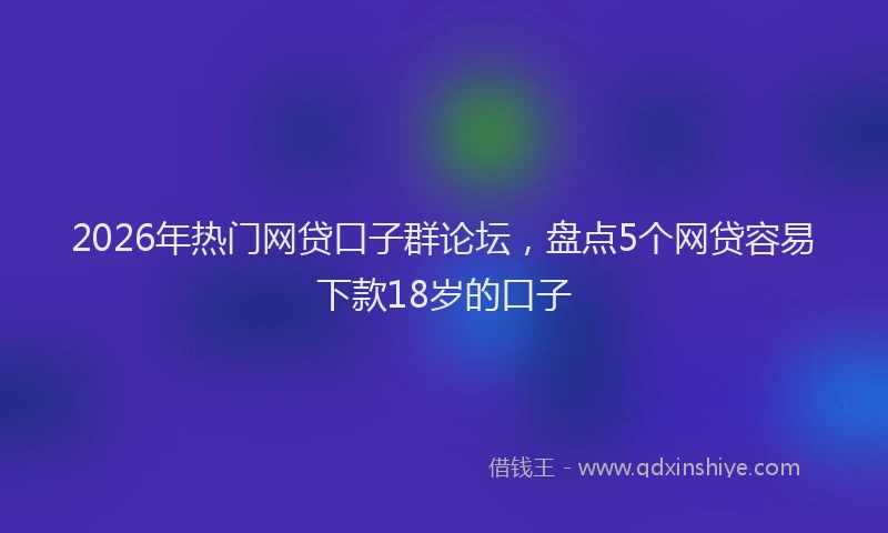 2026年热门网贷口子群论坛，盘点5个网贷容易下款18岁的口子