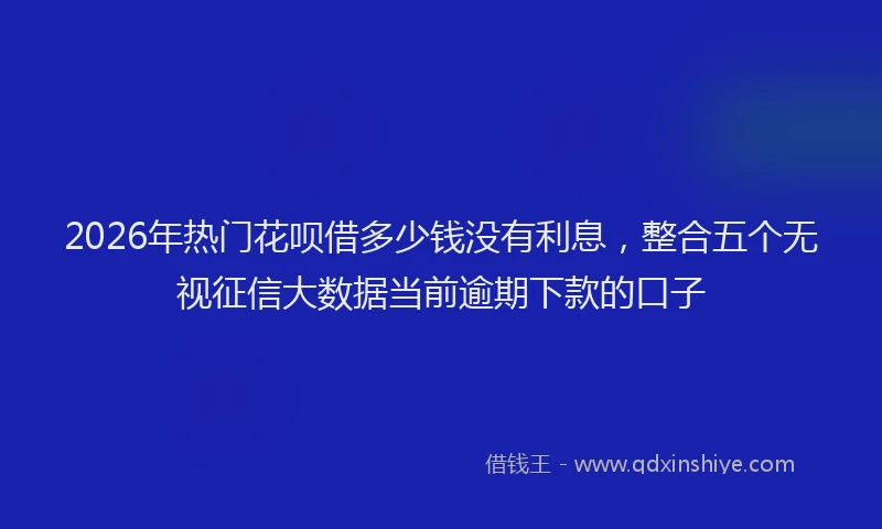 2026年热门花呗借多少钱没有利息，整合五个无视征信大数据当前逾期下款的口子