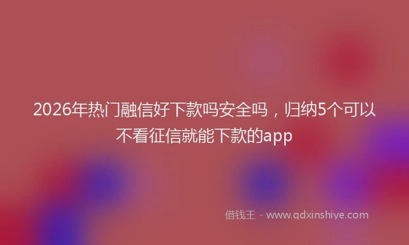 2026年热门融信好下款吗安全吗，归纳5个可以不看征信就能下款的app