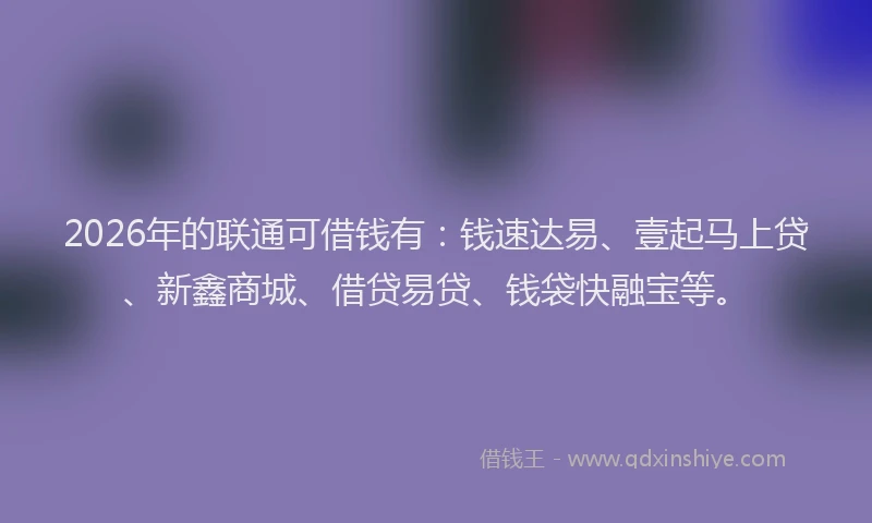 2026年的联通可借钱有：钱速达易、壹起马上贷、新鑫商城、借贷易贷、钱袋快融宝等。