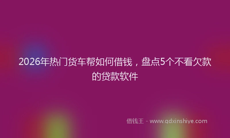 2026年热门货车帮如何借钱，盘点5个不看欠款的贷款软件