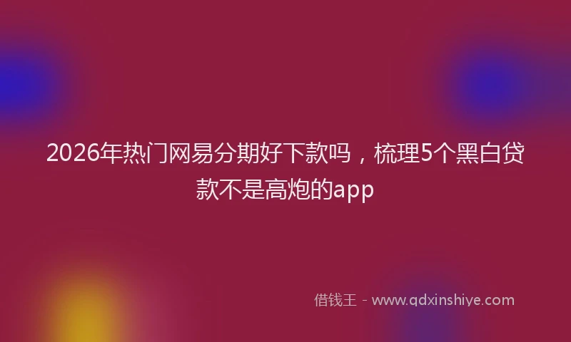 2026年热门网易分期好下款吗，梳理5个黑白贷款不是高炮的app