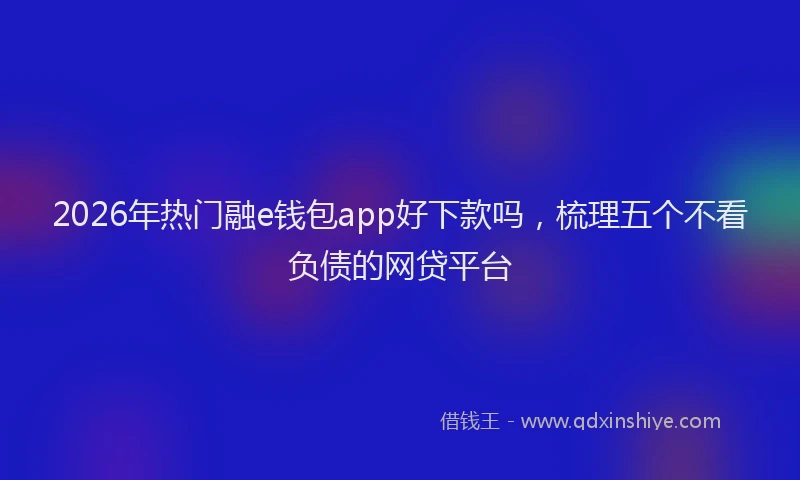2026年热门融e钱包app好下款吗，梳理五个不看负债的网贷平台