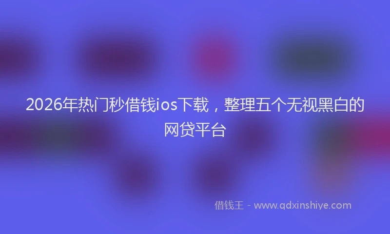 2026年热门秒借钱ios下载，整理五个无视黑白的网贷平台