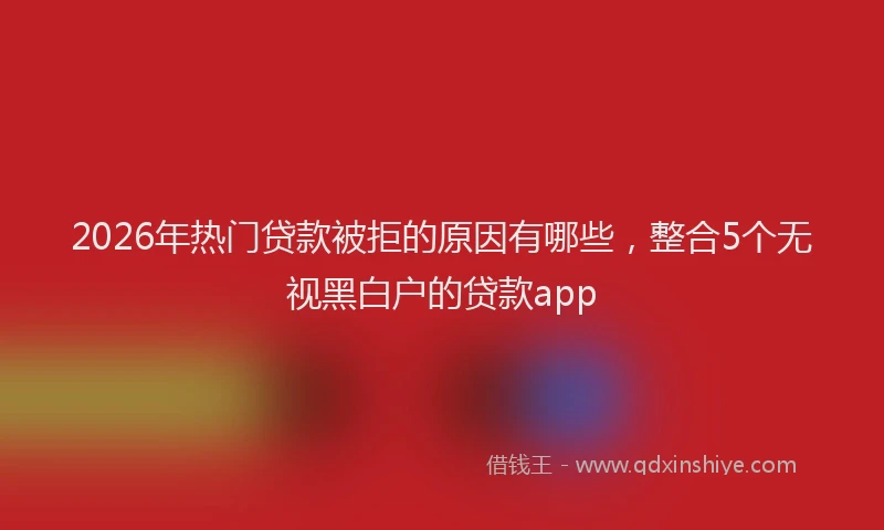 2026年热门贷款被拒的原因有哪些，整合5个无视黑白户的贷款app