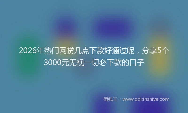 2026年热门网贷几点下款好通过呢，分享5个3000元无视一切必下款的口子