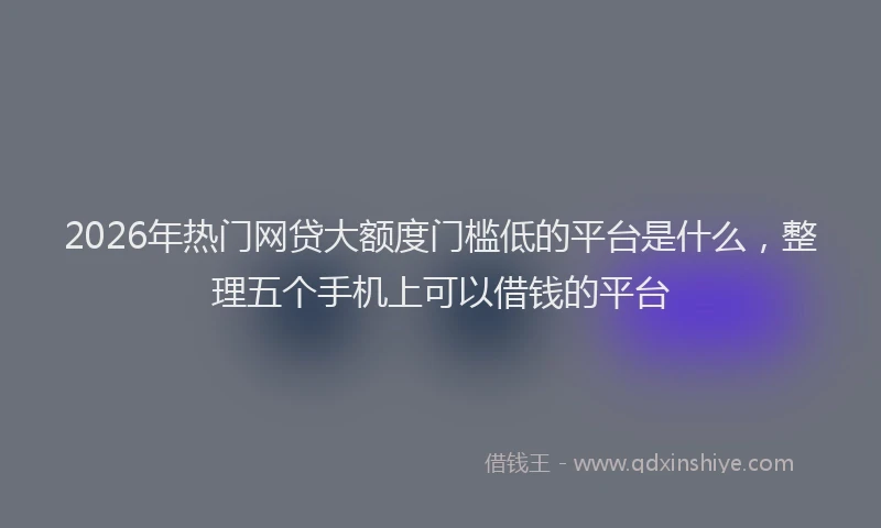 2026年热门网贷大额度门槛低的平台是什么，整理五个手机上可以借钱的平台