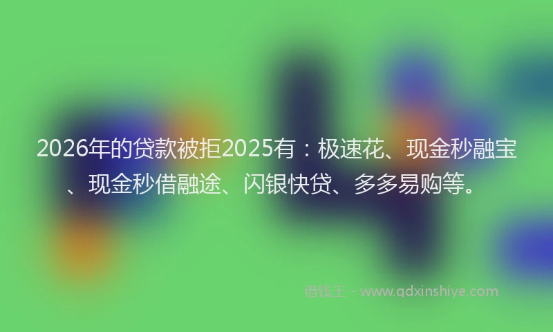2026年的贷款被拒2025有：极速花、现金秒融宝、现金秒借融途、闪银快贷、多多易购等。