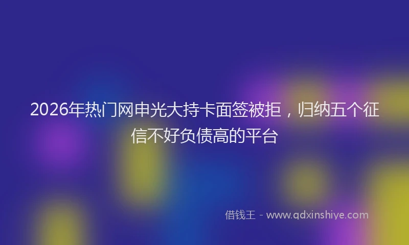 2026年热门网申光大持卡面签被拒，归纳五个征信不好负债高的平台