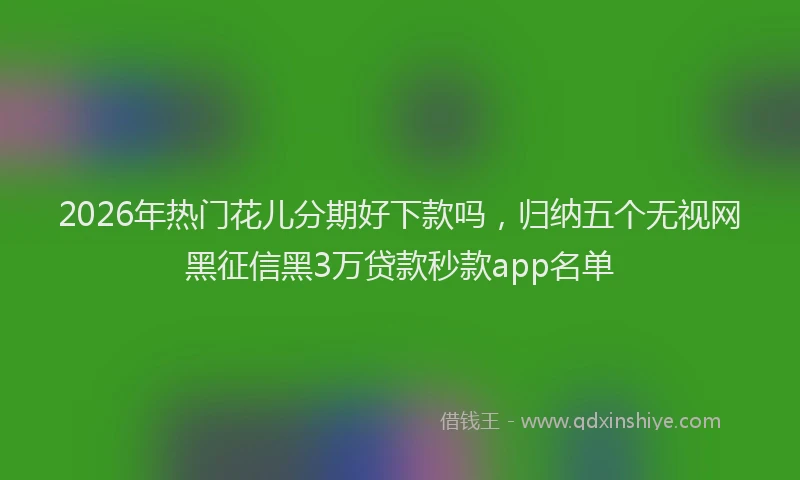 2026年热门花儿分期好下款吗，归纳五个无视网黑征信黑3万贷款秒款app名单