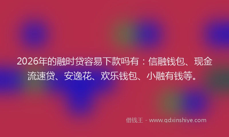 2026年的融时贷容易下款吗有：信融钱包、现金流速贷、安逸花、欢乐钱包、小融有钱等。