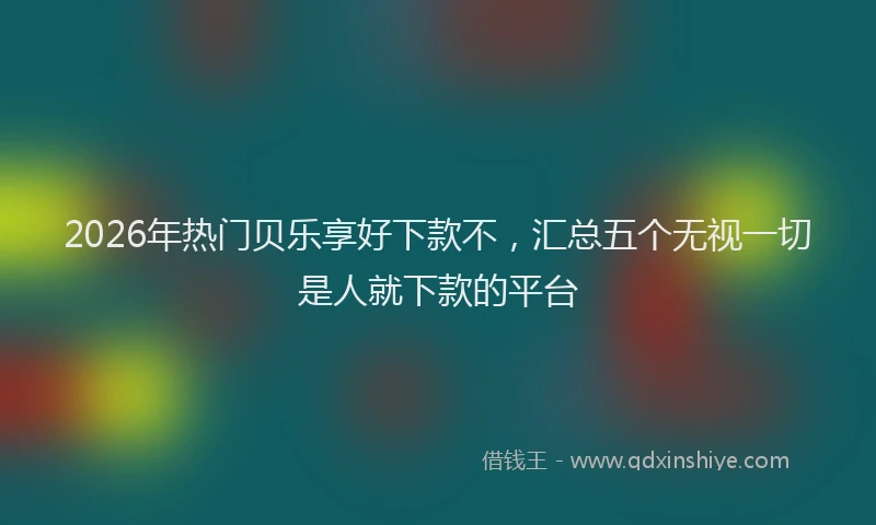 2026年热门贝乐享好下款不，汇总五个无视一切是人就下款的平台