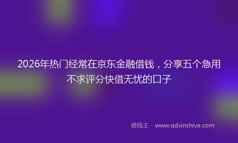 2026年热门经常在京东金融借钱，分享五个急用不求评分快借无忧的口子