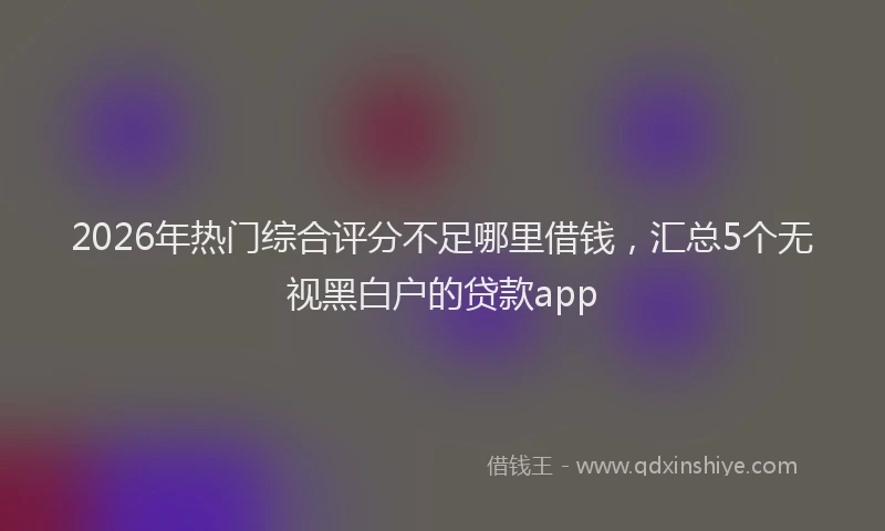 2026年热门综合评分不足哪里借钱，汇总5个无视黑白户的贷款app