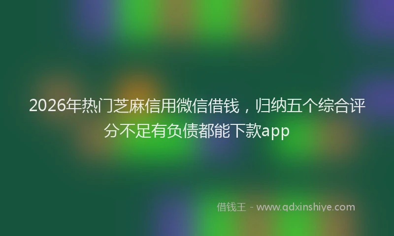2026年热门芝麻信用微信借钱，归纳五个综合评分不足有负债都能下款app