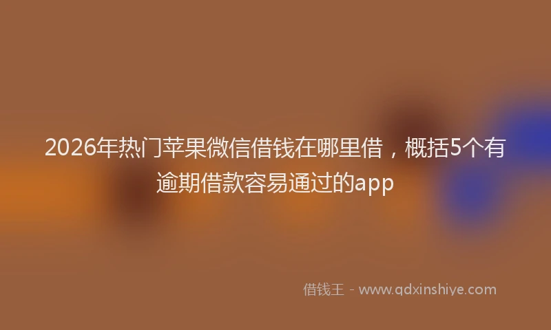 2026年热门苹果微信借钱在哪里借，概括5个有逾期借款容易通过的app