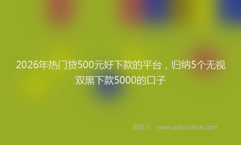 2026年热门贷500元好下款的平台，归纳5个无视双黑下款5000的口子
