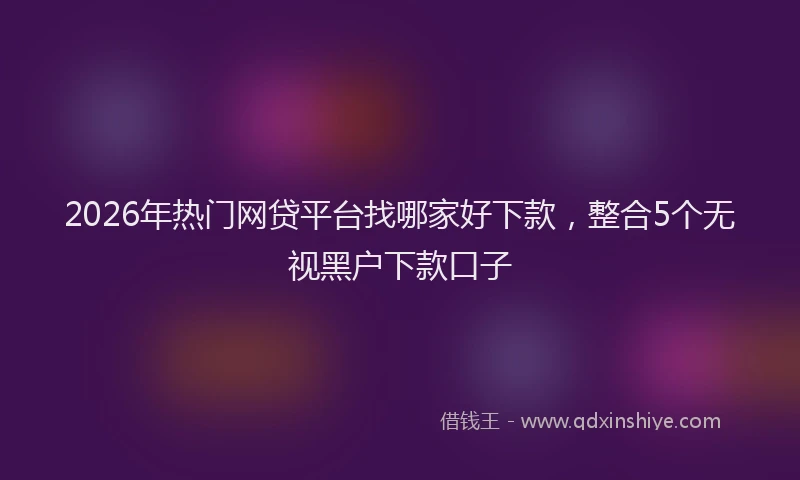 2026年热门网贷平台找哪家好下款，整合5个无视黑户下款口子