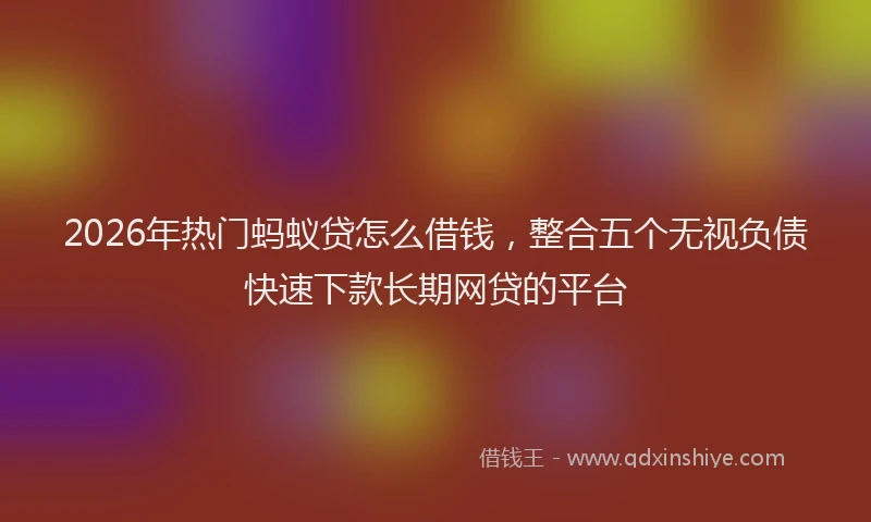 2026年热门蚂蚁贷怎么借钱，整合五个无视负债快速下款长期网贷的平台