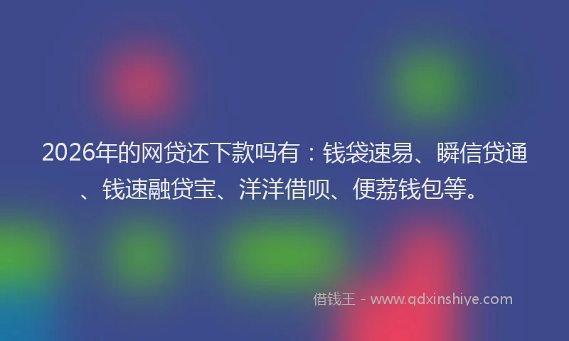 2026年的网贷还下款吗有：钱袋速易、瞬信贷通、钱速融贷宝、洋洋借呗、便荔钱包等。