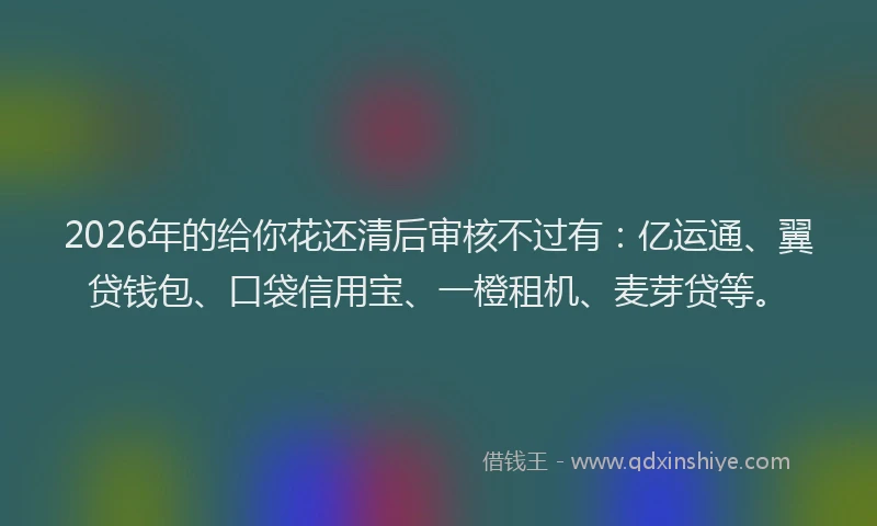 2026年的给你花还清后审核不过有：亿运通、翼贷钱包、口袋信用宝、一橙租机、麦芽贷等。