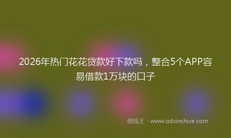 2026年热门花花贷款好下款吗，整合5个APP容易借款1万块的口子