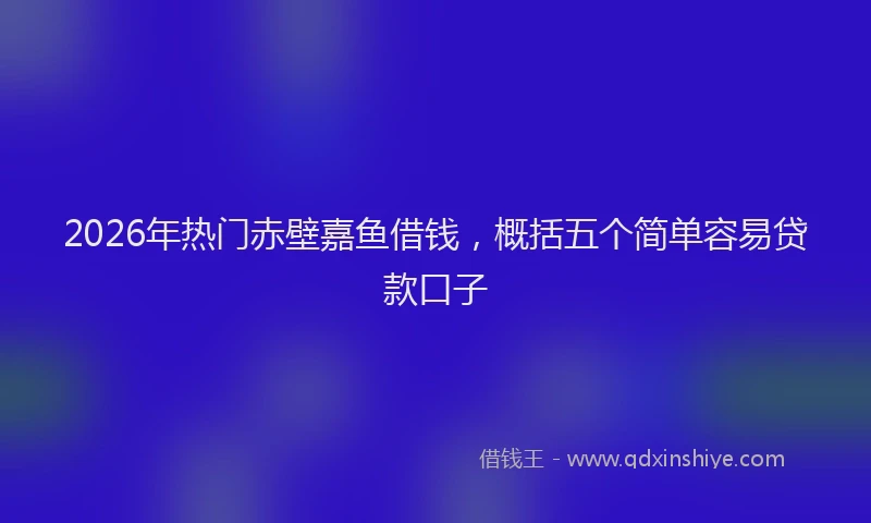2026年热门赤壁嘉鱼借钱，概括五个简单容易贷款口子