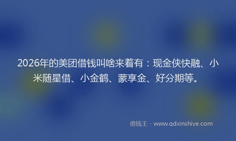 2026年的美团借钱叫啥来着有：现金侠快融、小米随星借、小金鹤、蒙享金、好分期等。