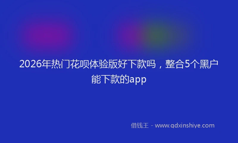 2026年热门花呗体验版好下款吗，整合5个黑户能下款的app